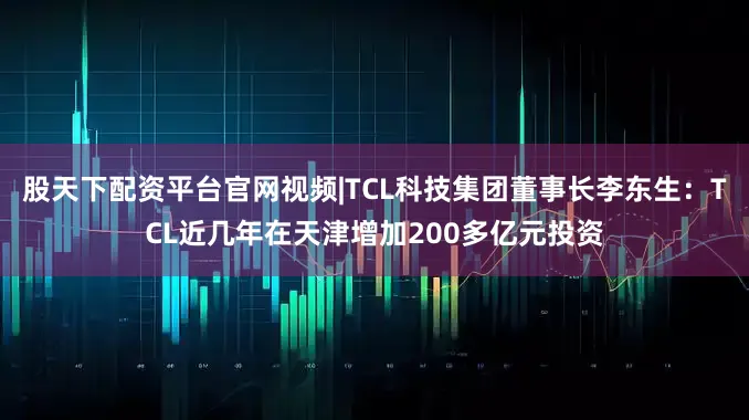 股天下配资平台官网视频|TCL科技集团董事长李东生：TCL近几年在天津增加200多亿元投资