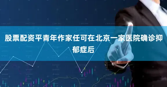 股票配资平青年作家任可在北京一家医院确诊抑郁症后