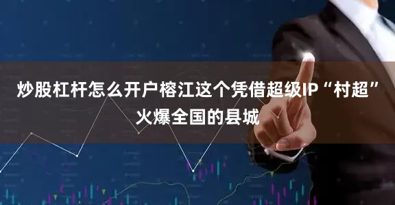 炒股杠杆怎么开户榕江这个凭借超级IP“村超”火爆全国的县城